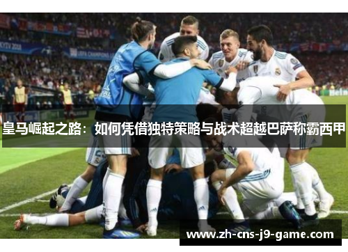 皇马崛起之路：如何凭借独特策略与战术超越巴萨称霸西甲