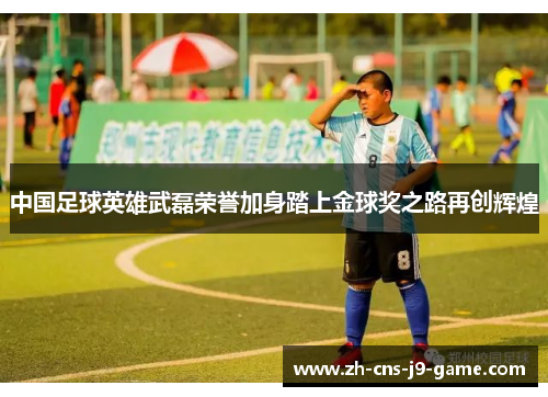 中国足球英雄武磊荣誉加身踏上金球奖之路再创辉煌