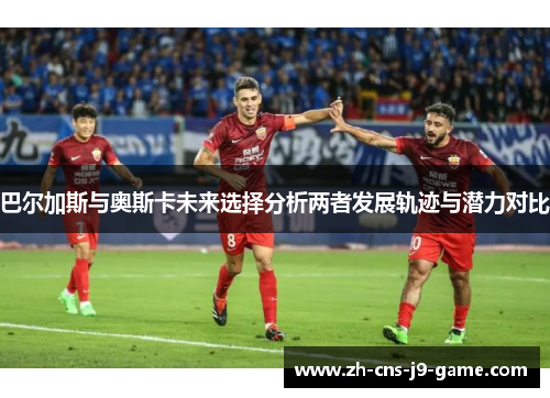 巴尔加斯与奥斯卡未来选择分析两者发展轨迹与潜力对比