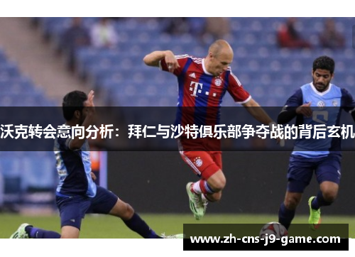 沃克转会意向分析：拜仁与沙特俱乐部争夺战的背后玄机
