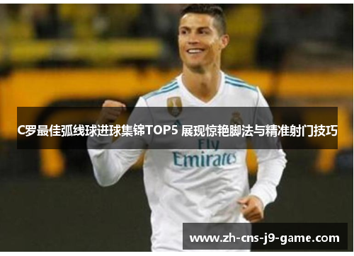 C罗最佳弧线球进球集锦TOP5 展现惊艳脚法与精准射门技巧