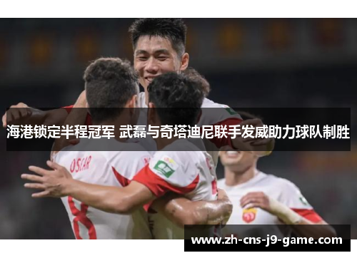 海港锁定半程冠军 武磊与奇塔迪尼联手发威助力球队制胜