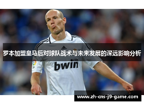 罗本加盟皇马后对球队战术与未来发展的深远影响分析 罗本加盟皇马后对球队战术与未来发展的深远影响分析