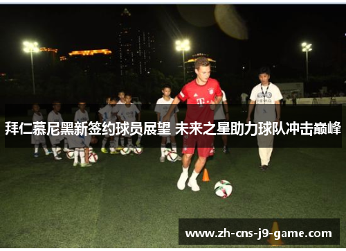 拜仁慕尼黑新签约球员展望 未来之星助力球队冲击巅峰 拜仁慕尼黑新签约球员展望 未来之星助力球队冲击巅峰