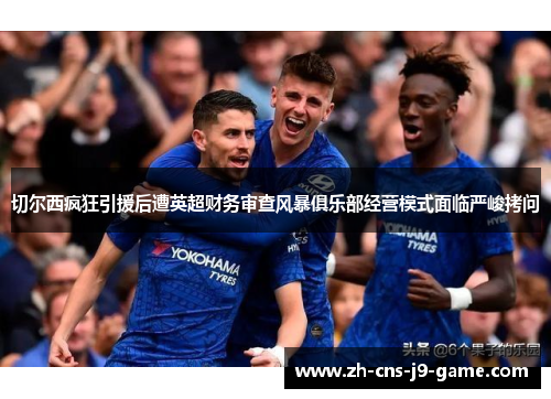切尔西疯狂引援后遭英超财务审查风暴俱乐部经营模式面临严峻拷问