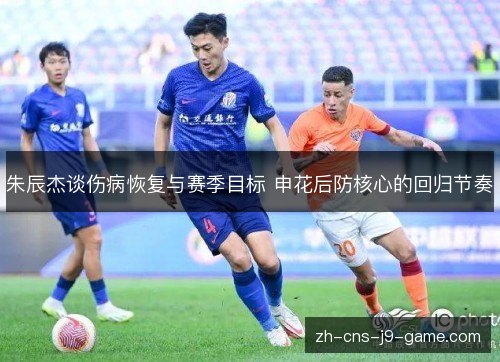 朱辰杰谈伤病恢复与赛季目标 申花后防核心的回归节奏